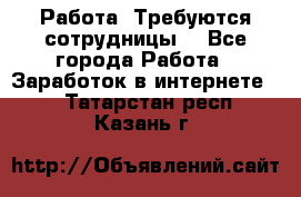 Работа .Требуются сотрудницы  - Все города Работа » Заработок в интернете   . Татарстан респ.,Казань г.